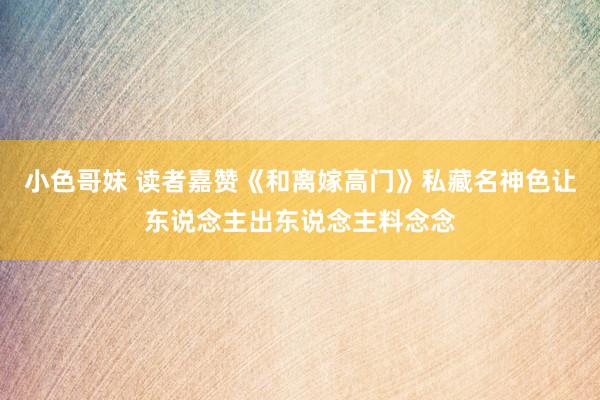小色哥妹 读者嘉赞《和离嫁高门》私藏名神色让东说念主出东说念主料念念