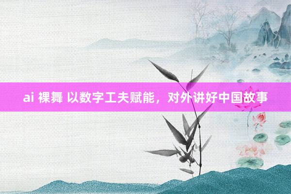 ai 裸舞 以数字工夫赋能，对外讲好中国故事