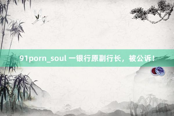 91porn_soul 一银行原副行长，被公诉！