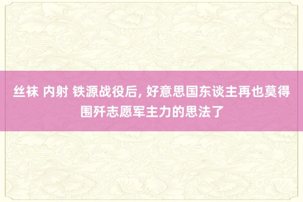 丝袜 内射 铁源战役后， 好意思国东谈主再也莫得围歼志愿军主力的思法了
