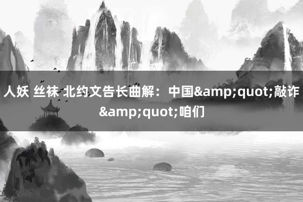 人妖 丝袜 北约文告长曲解：中国&quot;敲诈&quot;咱们