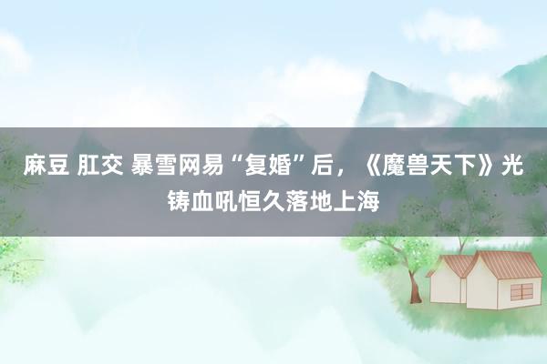 麻豆 肛交 暴雪网易“复婚”后，《魔兽天下》光铸血吼恒久落地上海