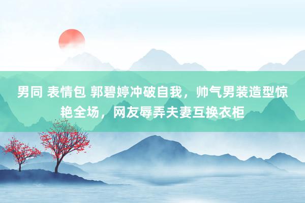 男同 表情包 郭碧婷冲破自我，帅气男装造型惊艳全场，网友辱弄夫妻互换衣柜