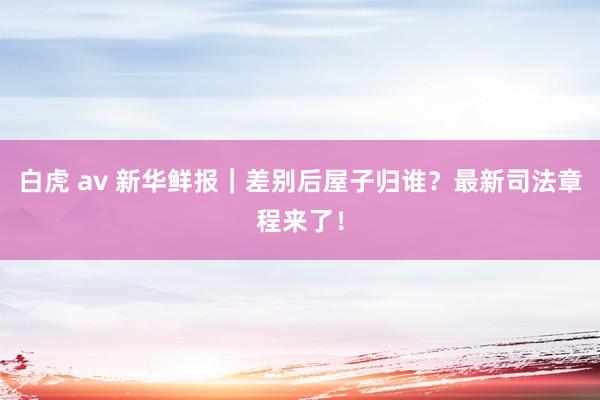 白虎 av 新华鲜报｜差别后屋子归谁？最新司法章程来了！
