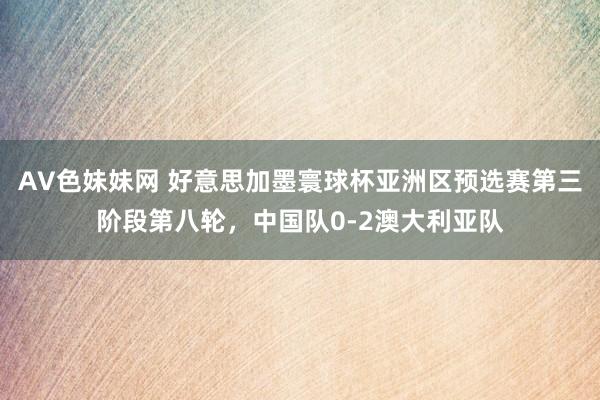 AV色妹妹网 好意思加墨寰球杯亚洲区预选赛第三阶段第八轮，中国队0-2澳大利亚队