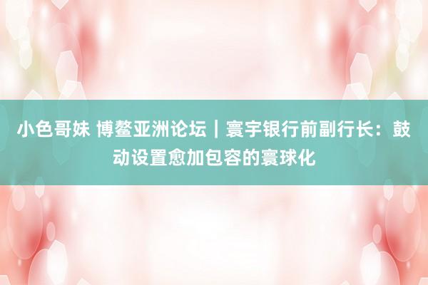 小色哥妹 博鳌亚洲论坛｜寰宇银行前副行长：鼓动设置愈加包容的寰球化