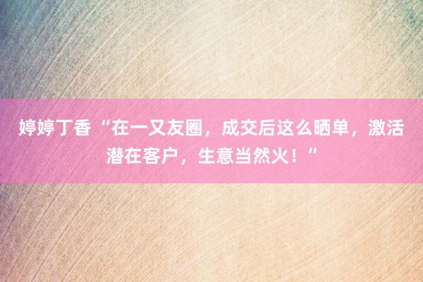 婷婷丁香 “在一又友圈，成交后这么晒单，激活潜在客户，生意当然火！”