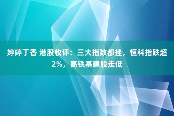 婷婷丁香 港股收评：三大指数都挫，恒科指跌超2%，高铁基建股走低