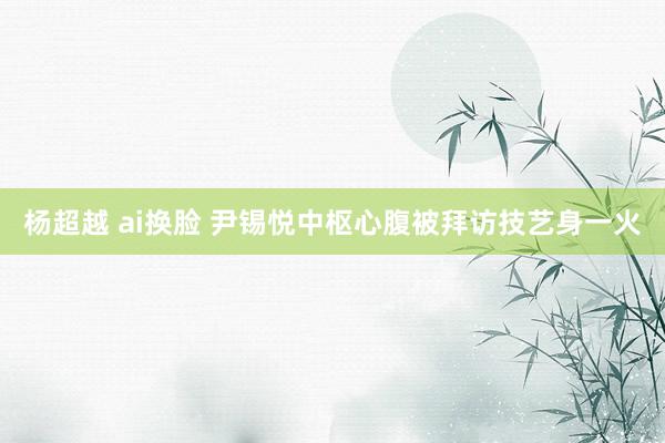 杨超越 ai换脸 尹锡悦中枢心腹被拜访技艺身一火
