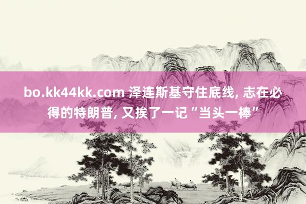 bo.kk44kk.com 泽连斯基守住底线， 志在必得的特朗普， 又挨了一记“当头一棒”