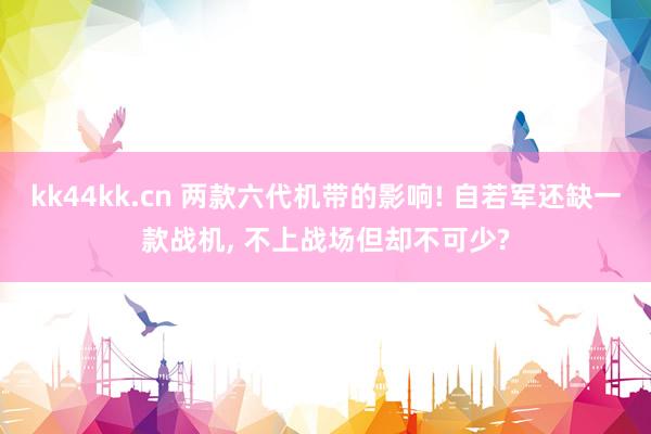 kk44kk.cn 两款六代机带的影响! 自若军还缺一款战机， 不上战场但却不可少?