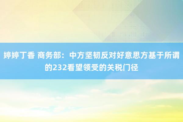 婷婷丁香 商务部：中方坚韧反对好意思方基于所谓的232看望领受的关税门径