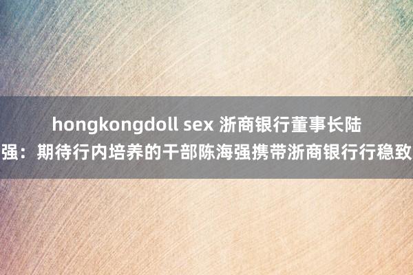 hongkongdoll sex 浙商银行董事长陆建强：期待行内培养的干部陈海强携带浙商银行行稳致远