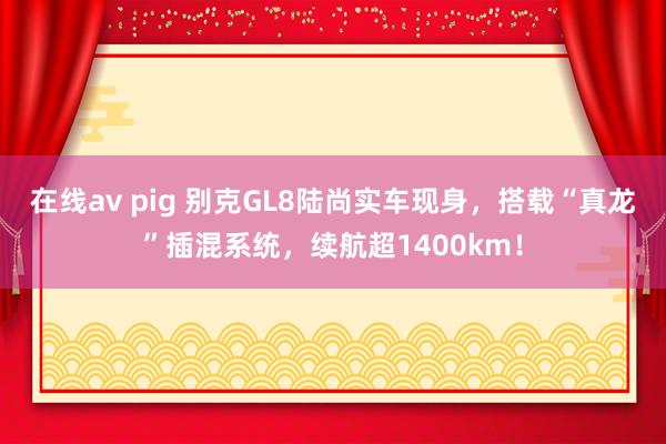 在线av pig 别克GL8陆尚实车现身，搭载“真龙”插混系统，续航超1400km！