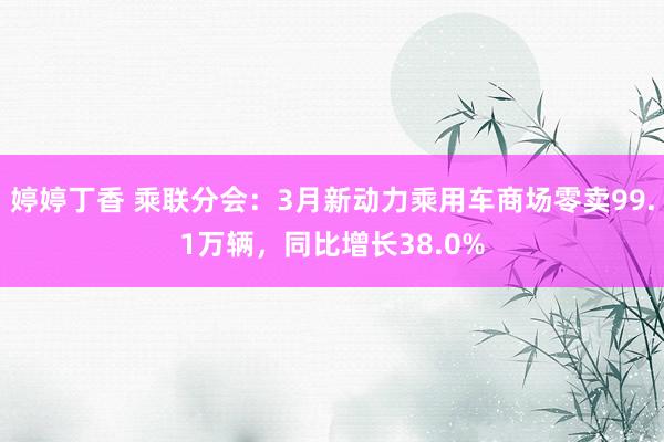 婷婷丁香 乘联分会：3月新动力乘用车商场零卖99.1万辆，同比增长38.0%