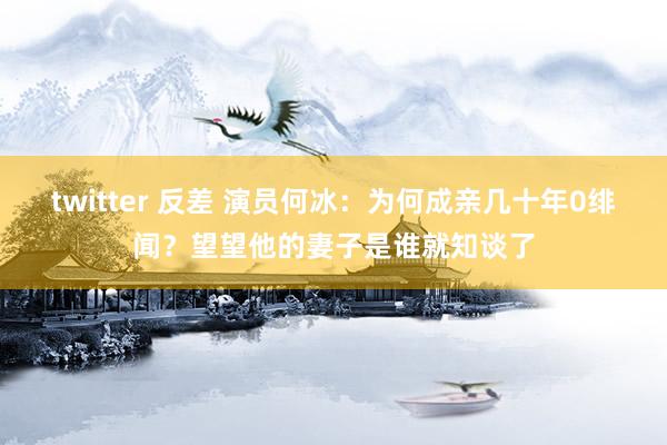 twitter 反差 演员何冰：为何成亲几十年0绯闻？望望他的妻子是谁就知谈了