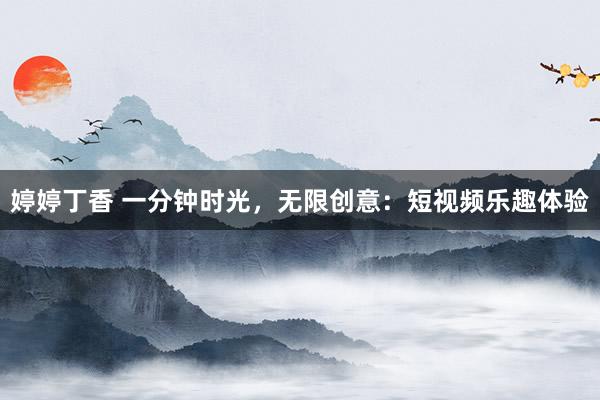 婷婷丁香 一分钟时光，无限创意：短视频乐趣体验