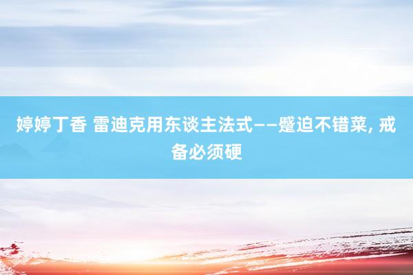 婷婷丁香 雷迪克用东谈主法式——蹙迫不错菜， 戒备必须硬