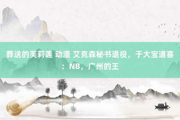 葬送的芙莉莲 动漫 艾克森秘书退役，于大宝道喜：NB，广州的王