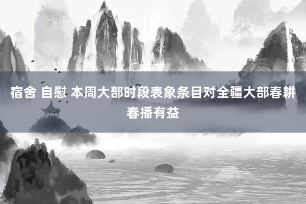 宿舍 自慰 本周大部时段表象条目对全疆大部春耕春播有益