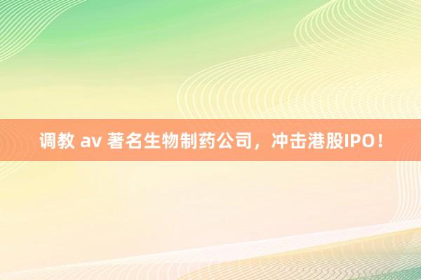 调教 av 著名生物制药公司，冲击港股IPO！