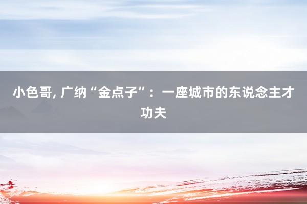 小色哥， 广纳“金点子”：一座城市的东说念主才功夫