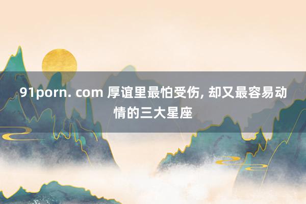 91porn. com 厚谊里最怕受伤， 却又最容易动情的三大星座