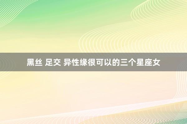 黑丝 足交 异性缘很可以的三个星座女