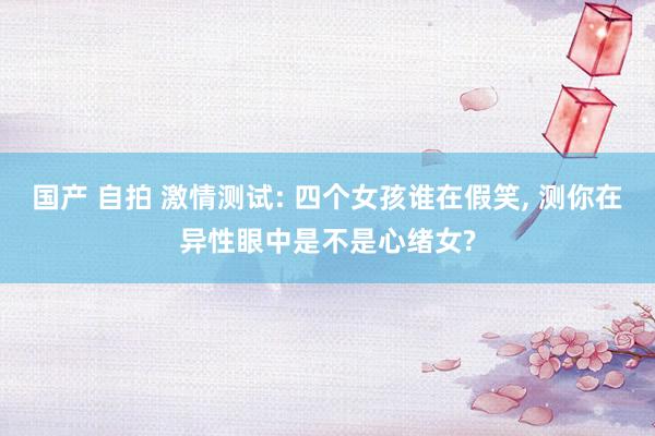 国产 自拍 激情测试: 四个女孩谁在假笑， 测你在异性眼中是不是心绪女?