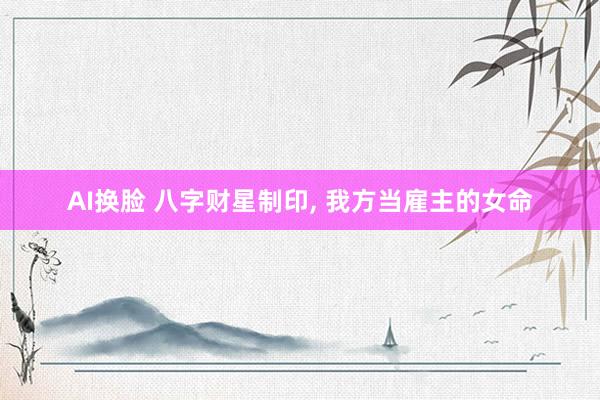 AI换脸 八字财星制印， 我方当雇主的女命