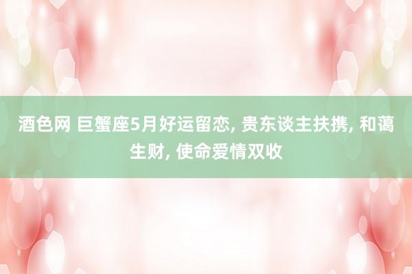 酒色网 巨蟹座5月好运留恋， 贵东谈主扶携， 和蔼生财， 使命爱情双收