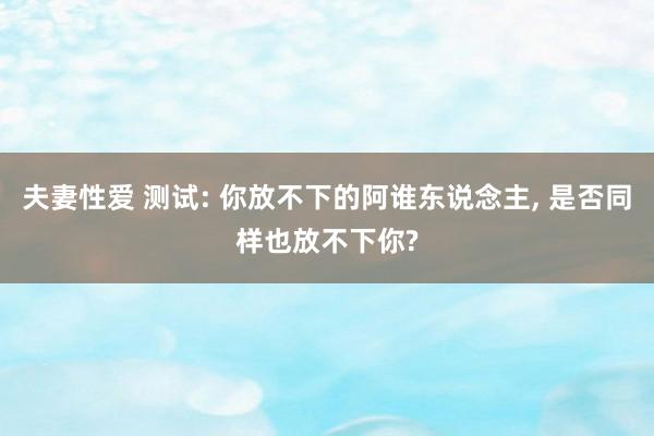 夫妻性爱 测试: 你放不下的阿谁东说念主， 是否同样也放不下你?