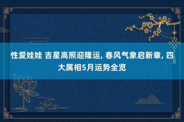 性爱娃娃 吉星高照迎隆运， 春风气象启新章， 四大属相5月运势全览