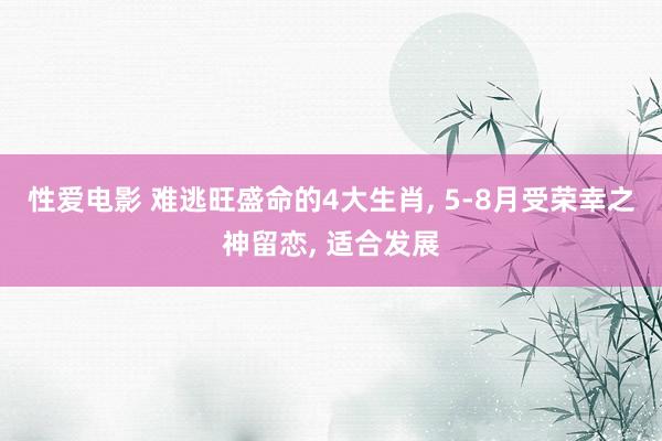 性爱电影 难逃旺盛命的4大生肖， 5-8月受荣幸之神留恋， 适合发展