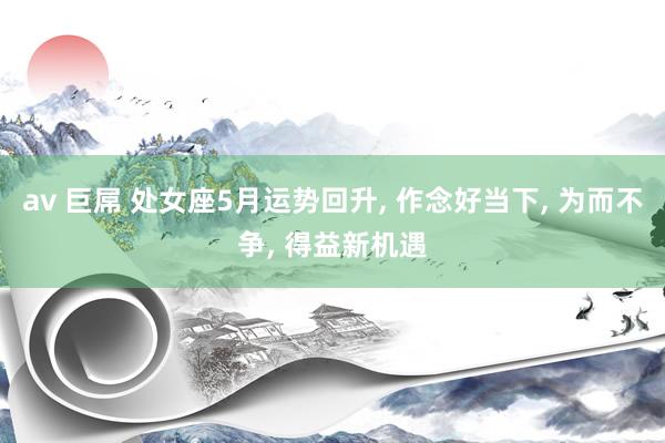 av 巨屌 处女座5月运势回升， 作念好当下， 为而不争， 得益新机遇