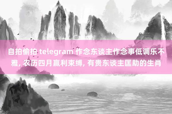 自拍偷拍 telegram 作念东谈主作念事低调乐不雅， 农历四月赢利束缚， 有贵东谈主匡助的生肖
