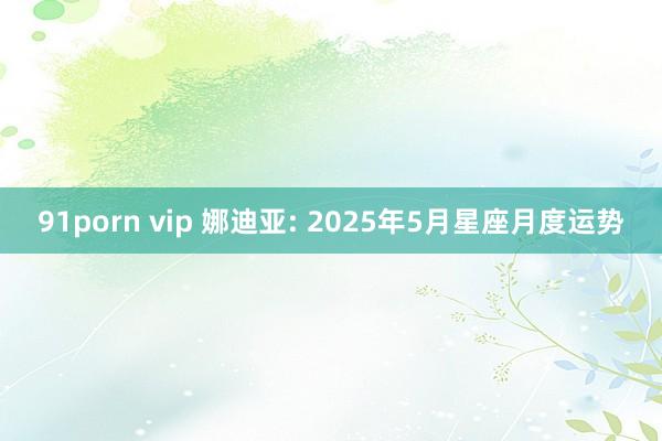 91porn vip 娜迪亚: 2025年5月星座月度运势
