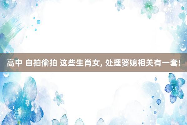 高中 自拍偷拍 这些生肖女， 处理婆媳相关有一套!
