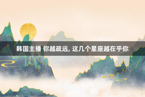 韩国主播 你越疏远， 这几个星座越在乎你