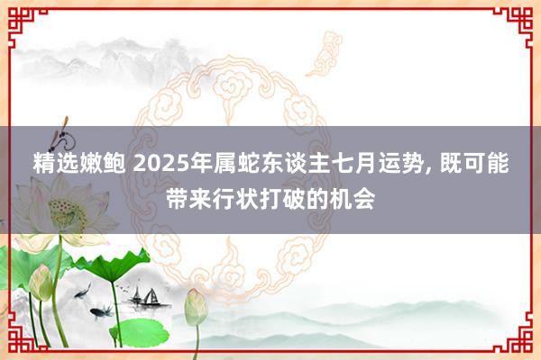 精选嫩鲍 2025年属蛇东谈主七月运势， 既可能带来行状打破的机会