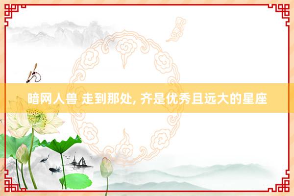 暗网人兽 走到那处， 齐是优秀且远大的星座