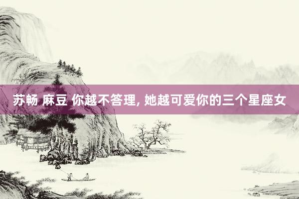 苏畅 麻豆 你越不答理， 她越可爱你的三个星座女