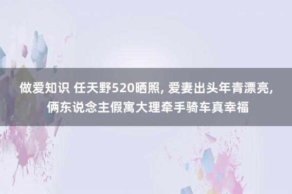 做爱知识 任天野520晒照， 爱妻出头年青漂亮， 俩东说念主假寓大理牵手骑车真幸福