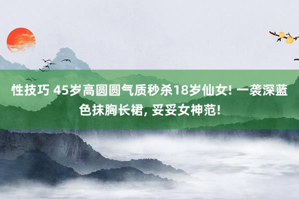 性技巧 45岁高圆圆气质秒杀18岁仙女! 一袭深蓝色抹胸长裙， 妥妥女神范!