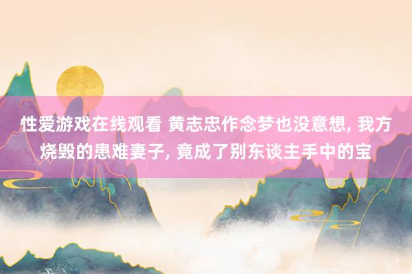 性爱游戏在线观看 黄志忠作念梦也没意想， 我方烧毁的患难妻子， 竟成了别东谈主手中的宝