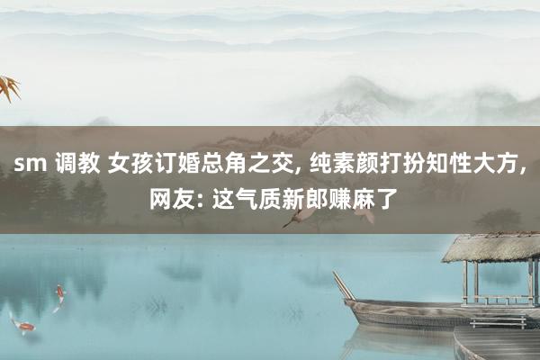 sm 调教 女孩订婚总角之交， 纯素颜打扮知性大方， 网友: 这气质新郎赚麻了