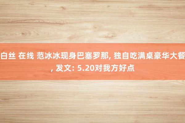 白丝 在线 范冰冰现身巴塞罗那， 独自吃满桌豪华大餐， 发文: 5.20对我方好点