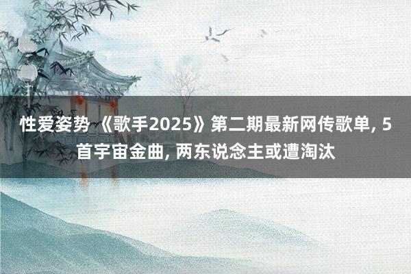 性爱姿势 《歌手2025》第二期最新网传歌单， 5首宇宙金曲， 两东说念主或遭淘汰