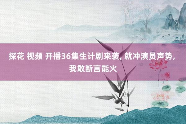 探花 视频 开播36集生计剧来袭， 就冲演员声势， 我敢断言能火
