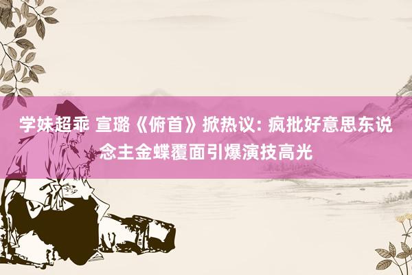 学妹超乖 宣璐《俯首》掀热议: 疯批好意思东说念主金蝶覆面引爆演技高光